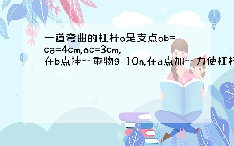 一道弯曲的杠杆o是支点ob=ca=4cm,oc=3cm,在b点挂一重物g=10n,在a点加一力使杠杆平衡,力f最小值为多