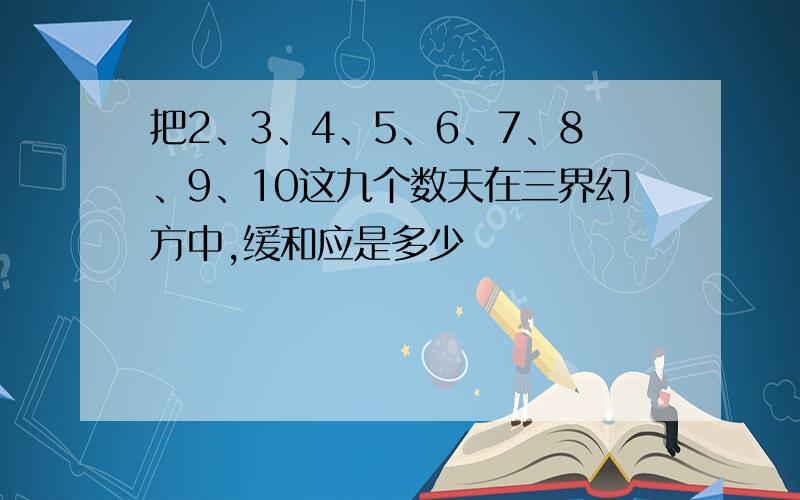 把2、3、4、5、6、7、8、9、10这九个数天在三界幻方中,缓和应是多少