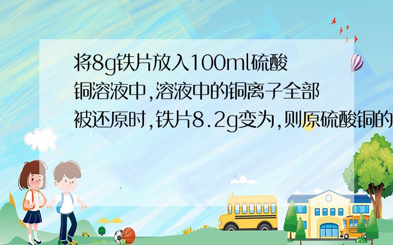 将8g铁片放入100ml硫酸铜溶液中,溶液中的铜离子全部被还原时,铁片8.2g变为,则原硫酸铜的浓度是多少