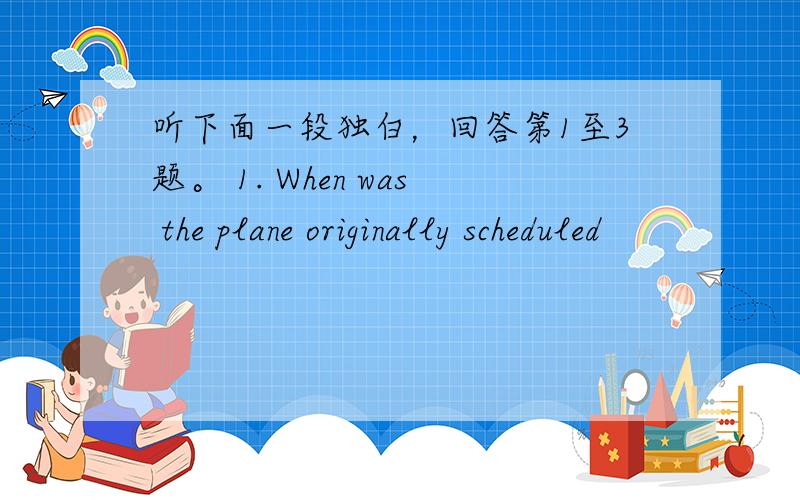 听下面一段独白，回答第1至3题。 1. When was the plane originally scheduled