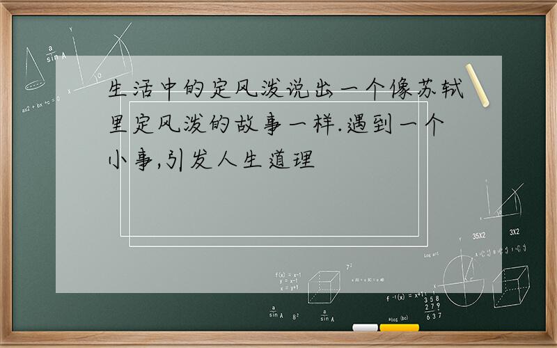 生活中的定风泼说出一个像苏轼里定风泼的故事一样.遇到一个小事,引发人生道理