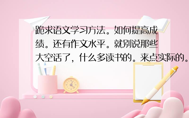 跪求语文学习方法。如何提高成绩。还有作文水平。就别说那些大空话了，什么多读书的。来点实际的。谢谢。