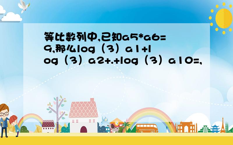 等比数列中,已知a5*a6=9,那么log（3）a1+log（3）a2+.+log（3）a10=,