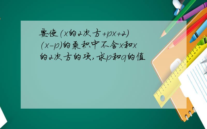 要使(x的2次方+px+2)(x-p）的乘积中不含x和x的2次方的项,求p和q的值