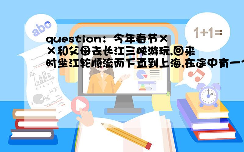 question：今年春节××和父母去长江三峡游玩,回来时坐江轮顺流而下直到上海,在途中有一个问题让他百思不得其解：每到