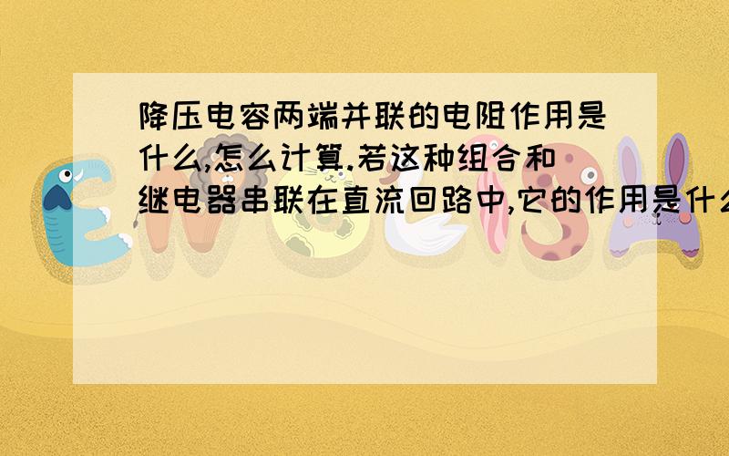 降压电容两端并联的电阻作用是什么,怎么计算.若这种组合和继电器串联在直流回路中,它的作用是什么,又怎么取值计算?