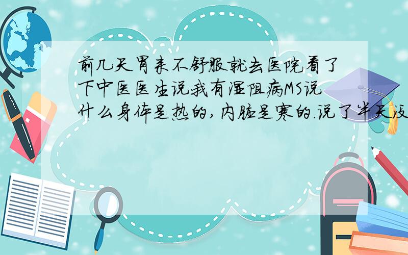 前几天胃来不舒服就去医院看了下中医医生说我有湿阻病MS说什么身体是热的,内脏是寒的.说了半天没明白到底什么东东?所以湿阻