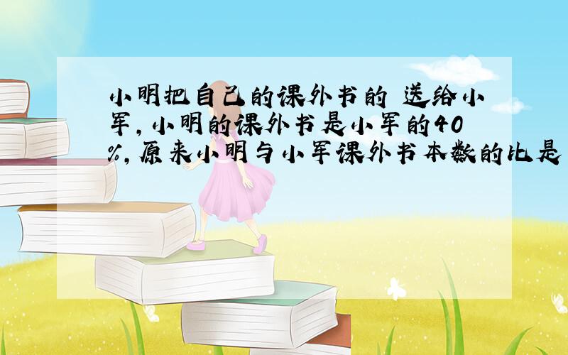 小明把自己的课外书的 送给小军,小明的课外书是小军的40%,原来小明与小军课外书本数的比是多少?