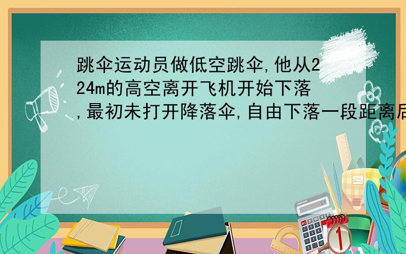 跳伞运动员做低空跳伞,他从224m的高空离开飞机开始下落,最初未打开降落伞,自由下落一段距离后打开降落伞,运动员以12.