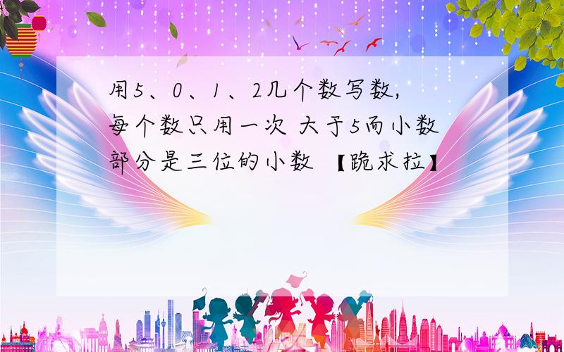 用5、0、1、2几个数写数,每个数只用一次 大于5而小数部分是三位的小数 【跪求拉】