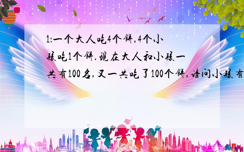 1：一个大人吃4个饼,4个小孩吃1个饼.现在大人和小孩一共有100名,又一共吃了100个饼,请问小孩有几名?