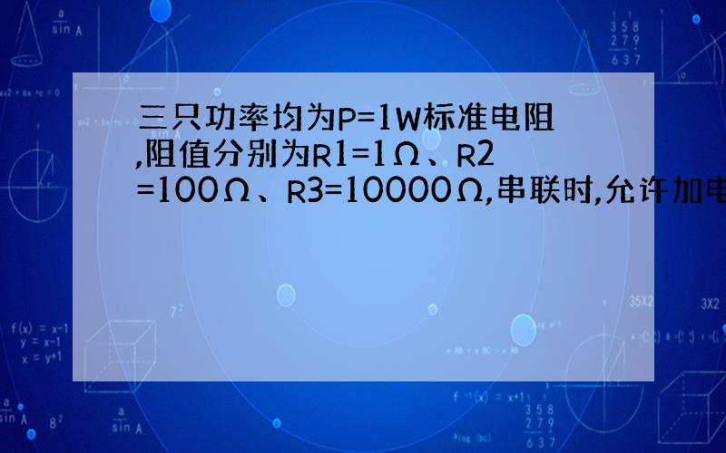 三只功率均为P=1W标准电阻,阻值分别为R1=1Ω、R2=100Ω、R3=10000Ω,串联时,允许加电压?V、并联时允