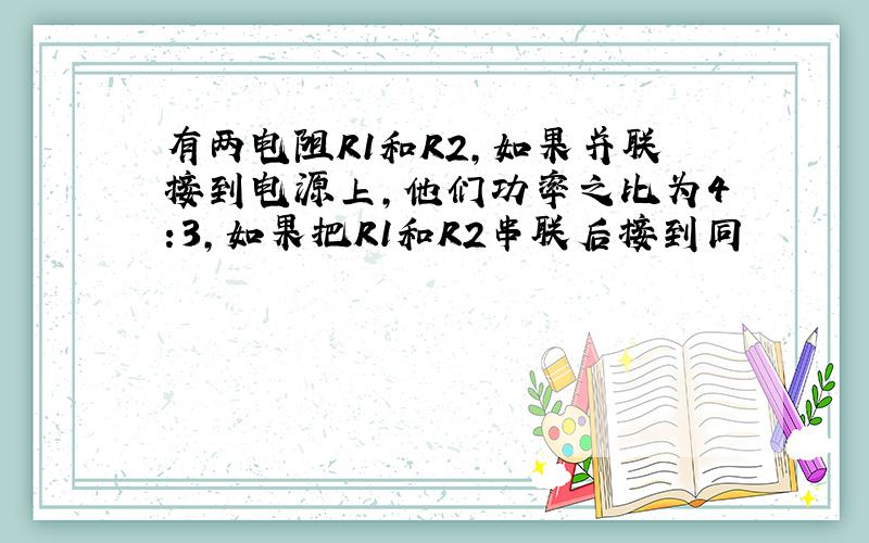 有两电阻R1和R2,如果并联接到电源上,他们功率之比为4:3,如果把R1和R2串联后接到同