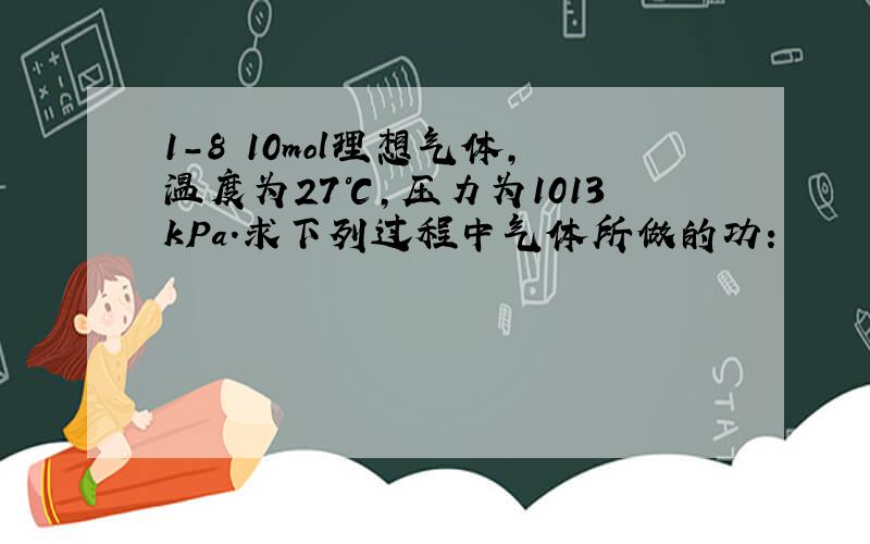 1-8 10mol理想气体,温度为27℃,压力为1013kPa.求下列过程中气体所做的功：