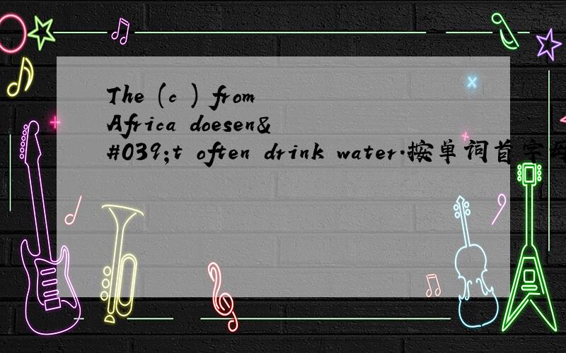 The (c ) from Africa doesen't often drink water.按单词首字母填