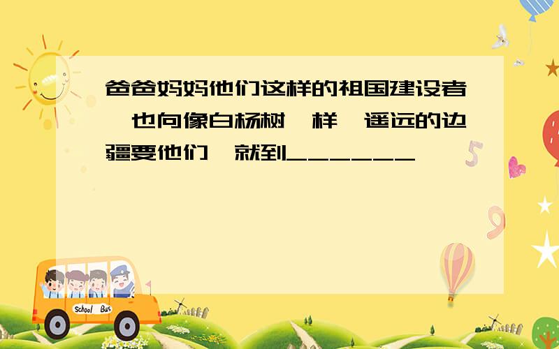 爸爸妈妈他们这样的祖国建设者,也向像白杨树一样,遥远的边疆要他们,就到______