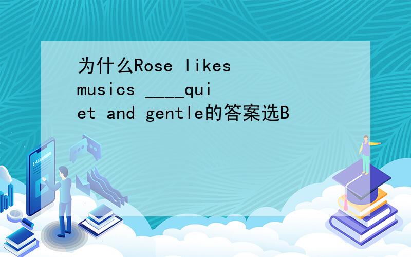 为什么Rose likes musics ____quiet and gentle的答案选B