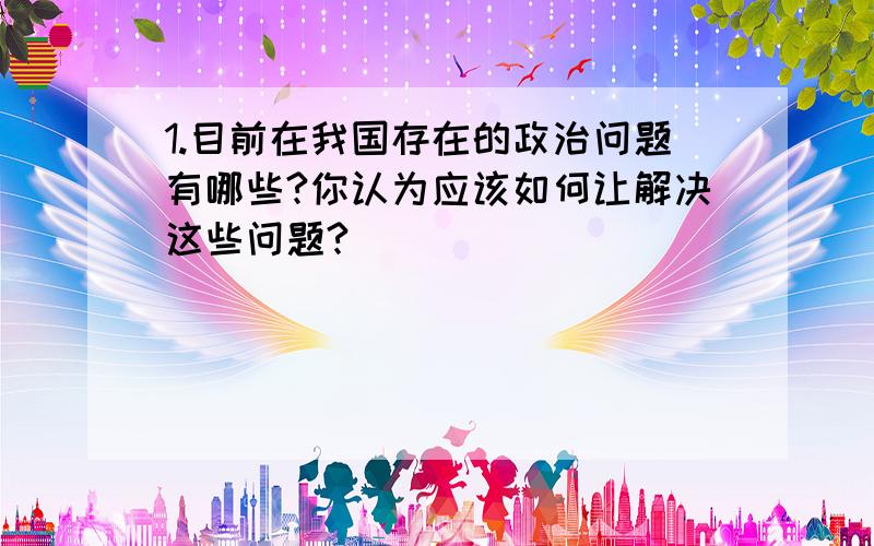 1.目前在我国存在的政治问题有哪些?你认为应该如何让解决这些问题?