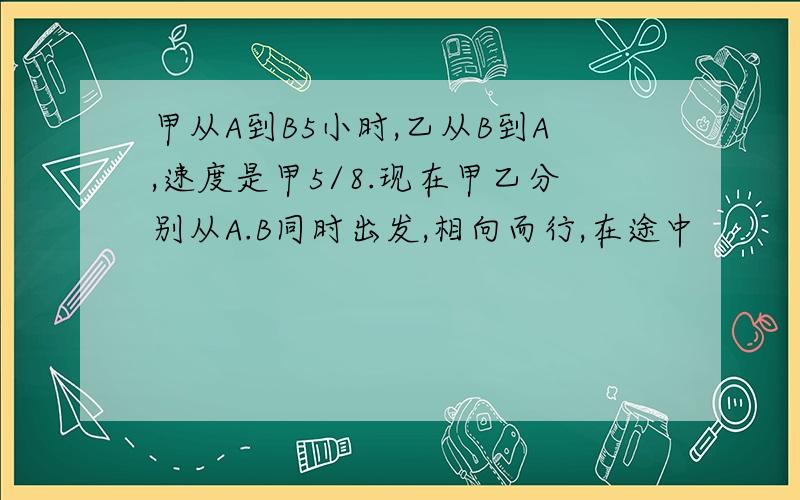 甲从A到B5小时,乙从B到A,速度是甲5/8.现在甲乙分别从A.B同时出发,相向而行,在途中