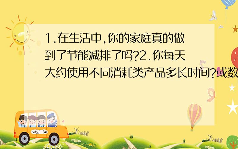 1.在生活中,你的家庭真的做到了节能减排了吗?2.你每天大约使用不同消耗类产品多长时间?或数量?