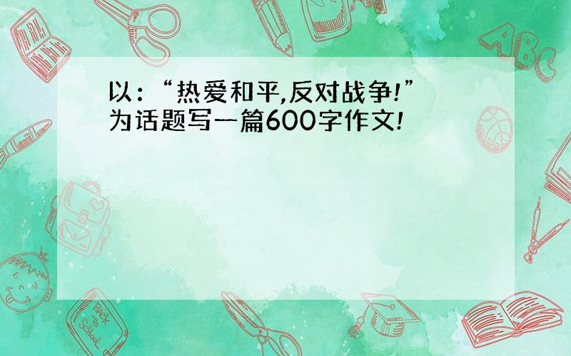 以：“热爱和平,反对战争!”为话题写一篇600字作文!