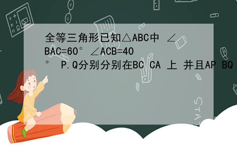 全等三角形已知△ABC中 ∠BAC=60°∠ACB=40° P.Q分别分别在BC CA 上 并且AP BQ 分别是∠BA