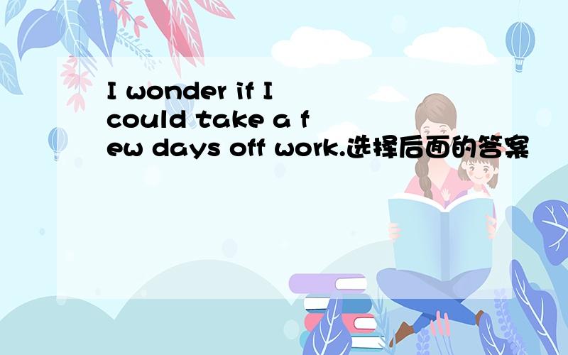 I wonder if I could take a few days off work.选择后面的答案