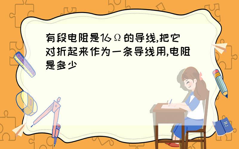 有段电阻是16Ω的导线,把它对折起来作为一条导线用,电阻是多少