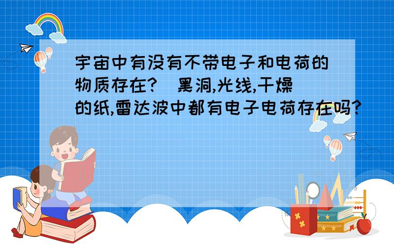 宇宙中有没有不带电子和电荷的物质存在?（黑洞,光线,干燥的纸,雷达波中都有电子电荷存在吗?）