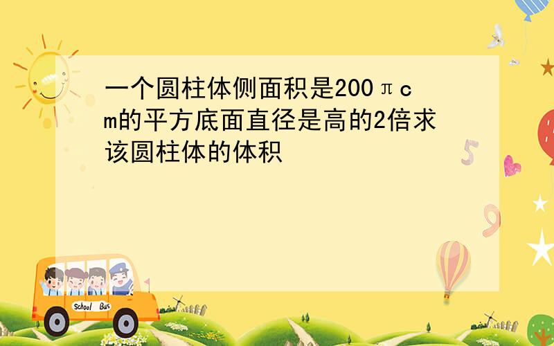 一个圆柱体侧面积是200πcm的平方底面直径是高的2倍求该圆柱体的体积