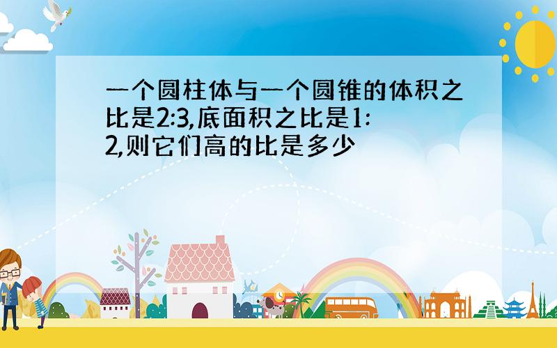 一个圆柱体与一个圆锥的体积之比是2:3,底面积之比是1:2,则它们高的比是多少