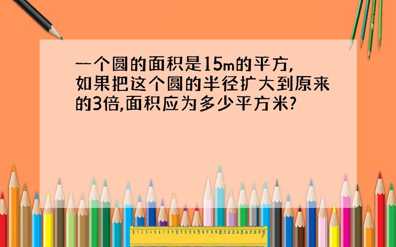 一个圆的面积是15m的平方,如果把这个圆的半径扩大到原来的3倍,面积应为多少平方米?