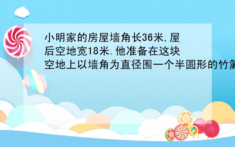 小明家的房屋墙角长36米,屋后空地宽18米.他准备在这块空地上以墙角为直径围一个半圆形的竹篱笆养鸡,要