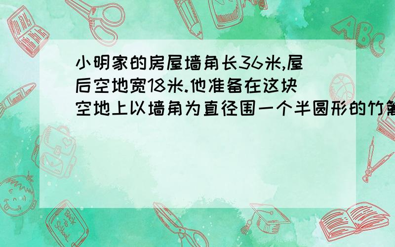 小明家的房屋墙角长36米,屋后空地宽18米.他准备在这块空地上以墙角为直径围一个半圆形的竹篱笆养鸡,