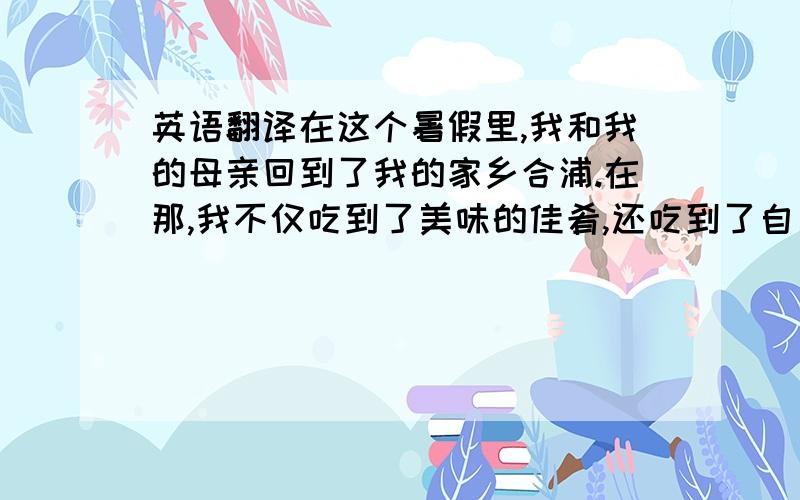 英语翻译在这个暑假里,我和我的母亲回到了我的家乡合浦.在那,我不仅吃到了美味的佳肴,还吃到了自己家种的龙眼和番石榴.空闲