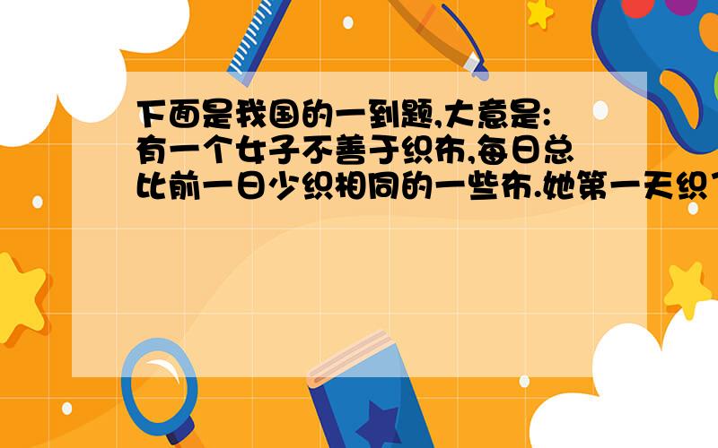 下面是我国的一到题,大意是:有一个女子不善于织布,每日总比前一日少织相同的一些布.她第一天织了5