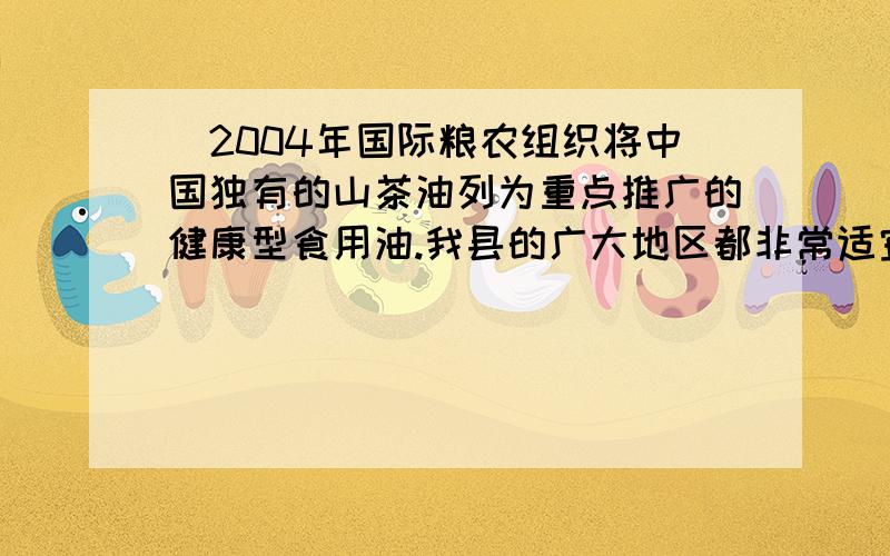 ．2004年国际粮农组织将中国独有的山茶油列为重点推广的健康型食用油.我县的广大地区都非常适宜种植山茶树,山茶油的主要成