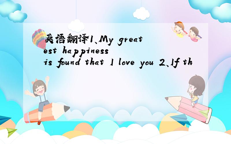 英语翻译1、My greatest happiness is found that I love you 2、If th