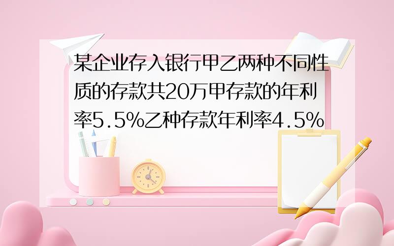 某企业存入银行甲乙两种不同性质的存款共20万甲存款的年利率5.5%乙种存款年利率4.5%