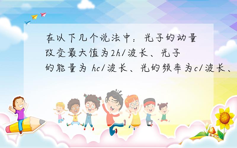 在以下几个说法中：光子的动量改变最大值为2h/波长、光子的能量为 hc/波长、光的频率为c/波长、反射光光速为c;在情况