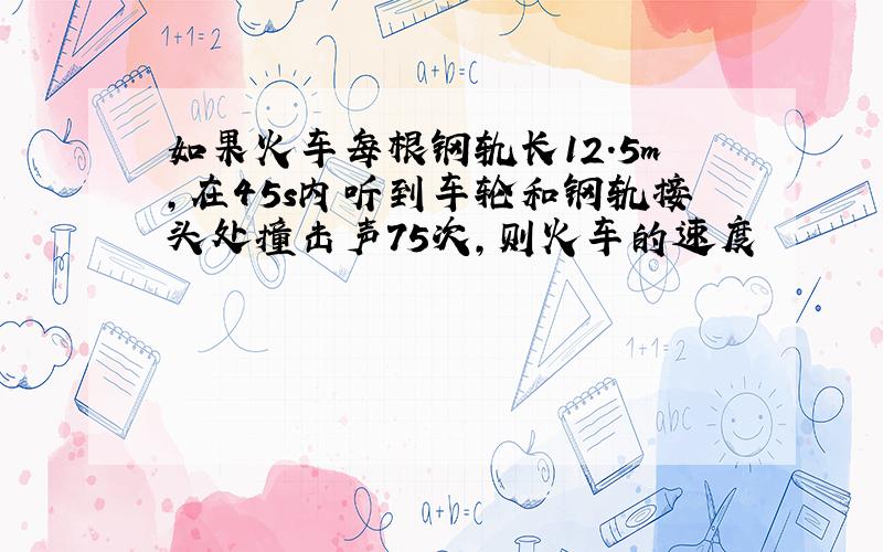 如果火车每根钢轨长12.5m,在45s内听到车轮和钢轨接头处撞击声75次,则火车的速度