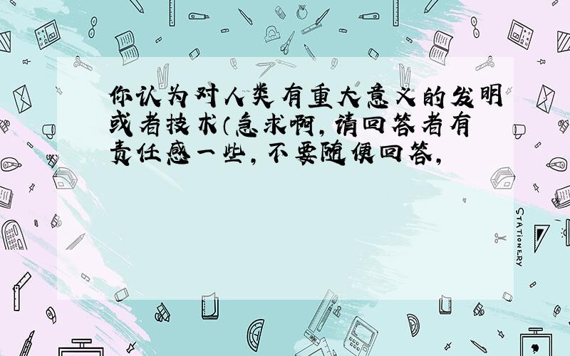 你认为对人类有重大意义的发明或者技术（急求啊,请回答者有责任感一些,不要随便回答,