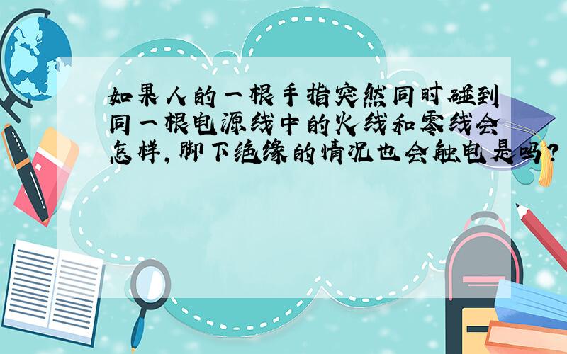 如果人的一根手指突然同时碰到同一根电源线中的火线和零线会怎样,脚下绝缘的情况也会触电是吗?