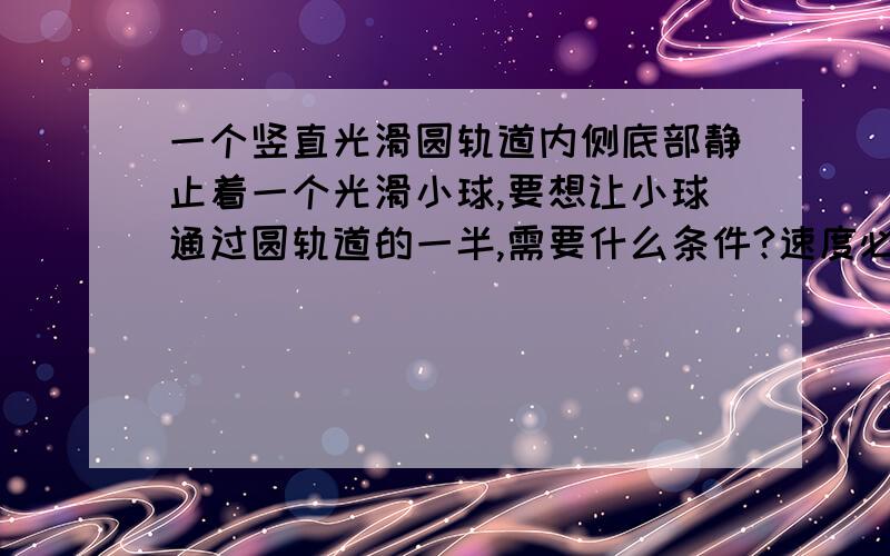 一个竖直光滑圆轨道内侧底部静止着一个光滑小球,要想让小球通过圆轨道的一半,需要什么条件?速度必须得大于0么?为什么?