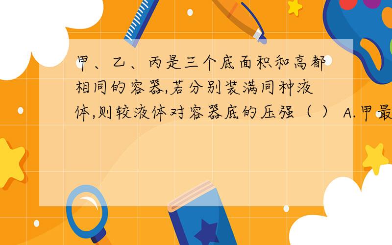 甲、乙、丙是三个底面积和高都相同的容器,若分别装满同种液体,则较液体对容器底的压强（ ） A.甲最大 B.乙最大 C.丙