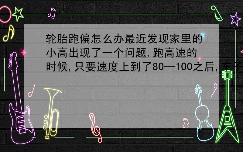 轮胎跑偏怎么办最近发现家里的小高出现了一个问题,跑高速的时候,只要速度上到了80—100之后,车子明显的往右边偏着跑.方