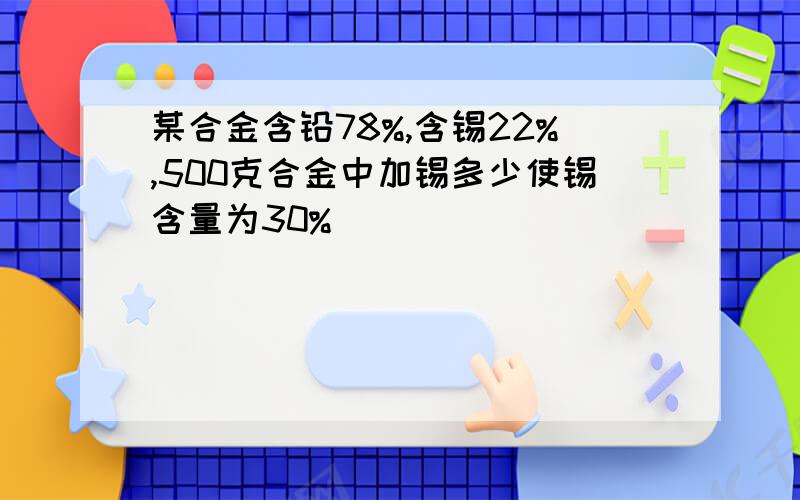 某合金含铅78%,含锡22%,500克合金中加锡多少使锡含量为30%