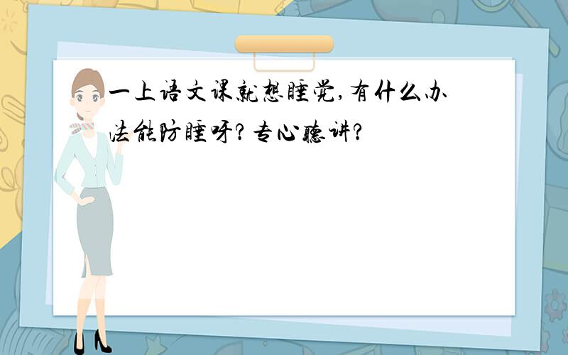 一上语文课就想睡觉,有什么办法能防睡呀?专心听讲?