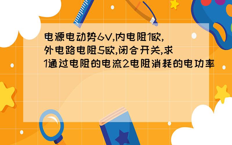 电源电动势6V,内电阻1欧,外电路电阻5欧,闭合开关,求1通过电阻的电流2电阻消耗的电功率