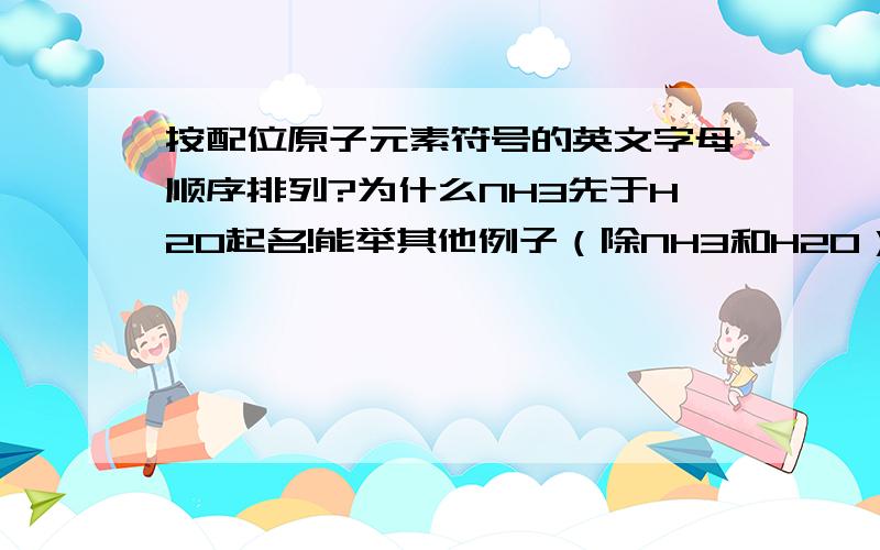 按配位原子元素符号的英文字母顺序排列?为什么NH3先于H2O起名!能举其他例子（除NH3和H2O）